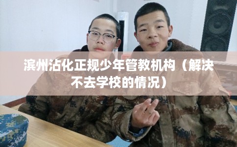 滨州沾化正规少年管教机构（解决不去学校的情况）
