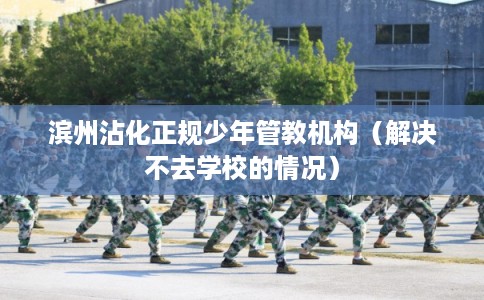 滨州沾化正规少年管教机构（解决不去学校的情况）