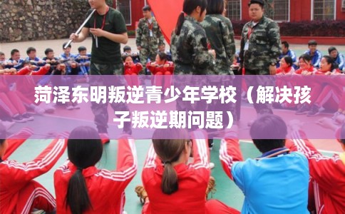 菏泽东明叛逆青少年学校（解决孩子叛逆期问题）