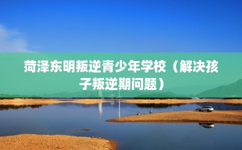 菏泽东明叛逆青少年学校（解决孩子叛逆期问题）