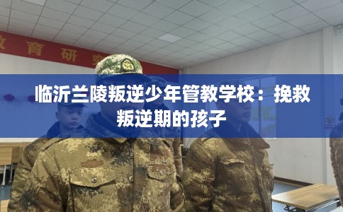 临沂兰陵叛逆少年管教学校：挽救叛逆期的孩子