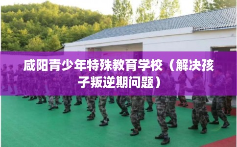 咸阳青少年特殊教育学校（解决孩子叛逆期问题）