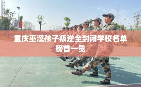 重庆巫溪孩子叛逆全封闭学校名单榜首一览