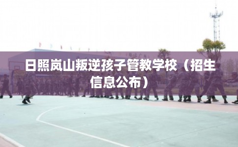 日照岚山叛逆孩子管教学校（招生信息公布）
