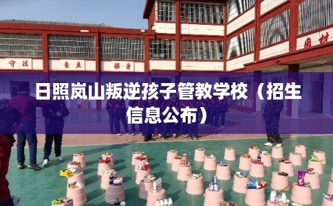 日照岚山叛逆孩子管教学校（招生信息公布）