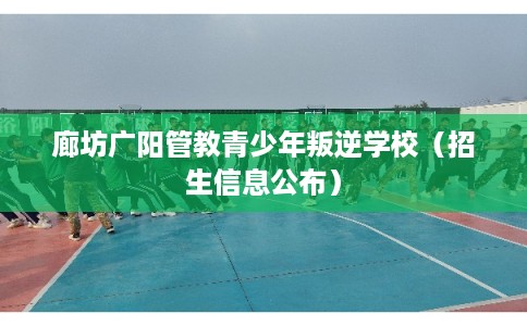 廊坊广阳管教青少年叛逆学校（招生信息公布）