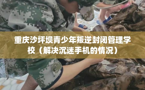重庆沙坪坝青少年叛逆封闭管理学校（解决沉迷手机的情况）