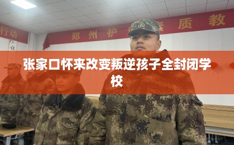 张家口怀来改变叛逆孩子全封闭学校