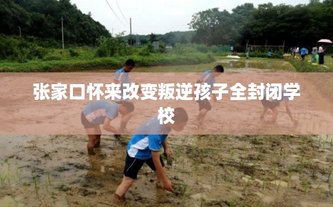 张家口怀来改变叛逆孩子全封闭学校