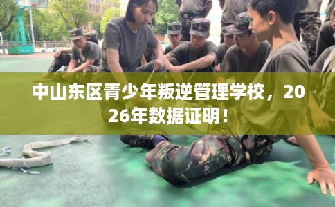 中山东区青少年叛逆管理学校，2026年数据证明！