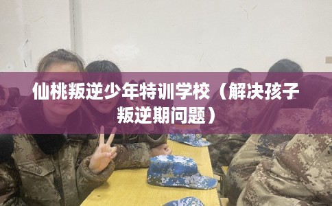 仙桃叛逆少年特训学校（解决孩子叛逆期问题）
