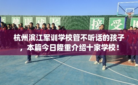 杭州滨江军训学校管不听话的孩子，本篇今日隆重介绍十家学校！