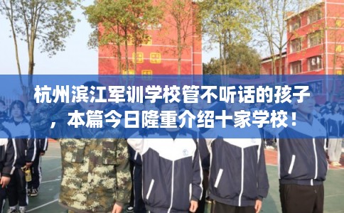 杭州滨江军训学校管不听话的孩子，本篇今日隆重介绍十家学校！