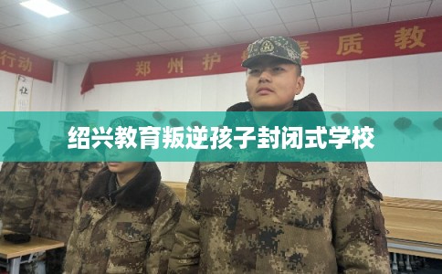 绍兴教育叛逆孩子封闭式学校