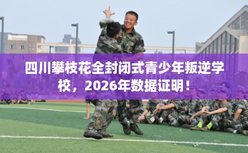 四川攀枝花全封闭式青少年叛逆学校，2026年数据证明！