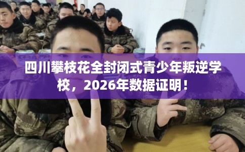 四川攀枝花全封闭式青少年叛逆学校，2026年数据证明！