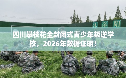 四川攀枝花全封闭式青少年叛逆学校，2026年数据证明！
