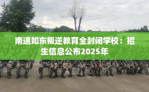 南通如东叛逆教育全封闭学校：招生信息公布2025年