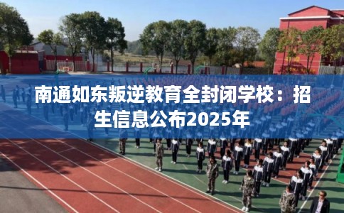 南通如东叛逆教育全封闭学校：招生信息公布2025年