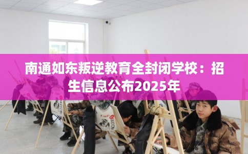 南通如东叛逆教育全封闭学校：招生信息公布2025年
