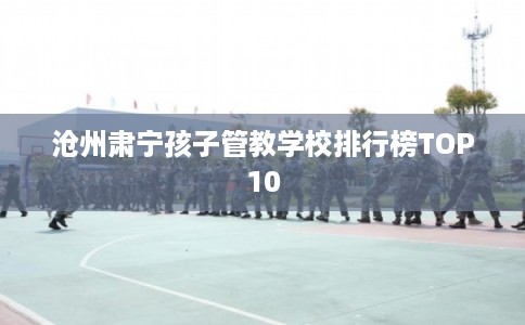 沧州肃宁孩子管教学校排行榜TOP10
