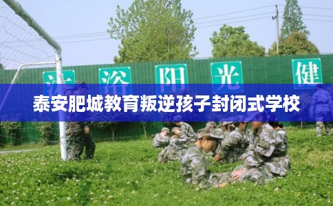 泰安肥城教育叛逆孩子封闭式学校