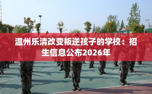 温州乐清改变叛逆孩子的学校：招生信息公布2026年