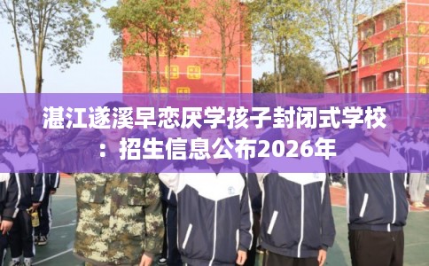 湛江遂溪早恋厌学孩子封闭式学校：招生信息公布2026年