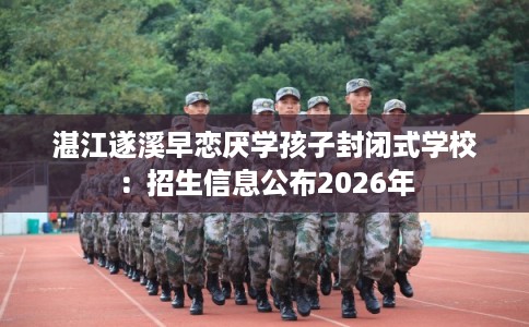 湛江遂溪早恋厌学孩子封闭式学校：招生信息公布2026年