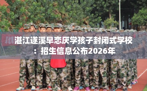 湛江遂溪早恋厌学孩子封闭式学校：招生信息公布2026年