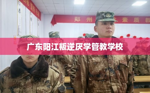 广东阳江叛逆厌学管教学校