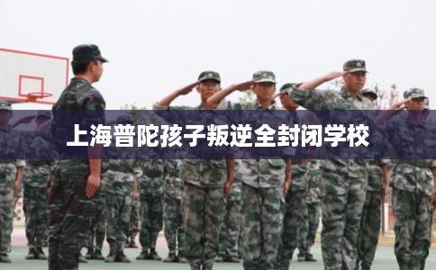 上海普陀孩子叛逆全封闭学校