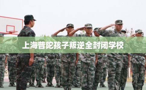 上海普陀孩子叛逆全封闭学校
