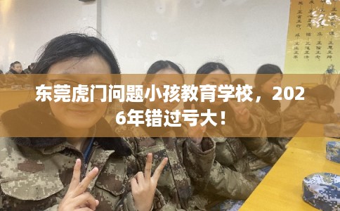 东莞虎门问题小孩教育学校，2026年错过亏大！