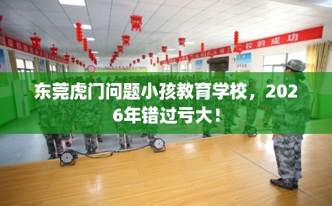 东莞虎门问题小孩教育学校，2026年错过亏大！
