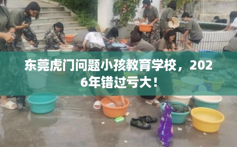 东莞虎门问题小孩教育学校，2026年错过亏大！
