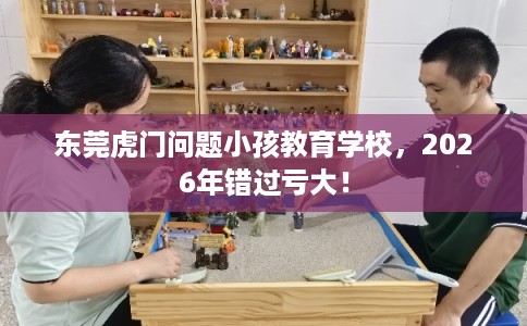 东莞虎门问题小孩教育学校，2026年错过亏大！