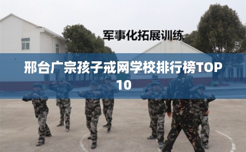 邢台广宗孩子戒网学校排行榜TOP10