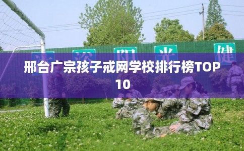 邢台广宗孩子戒网学校排行榜TOP10