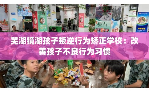 芜湖镜湖孩子叛逆行为矫正学校：改善孩子不良行为习惯