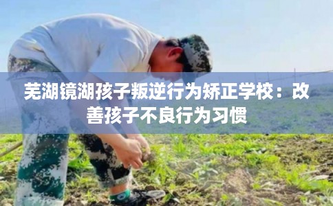 芜湖镜湖孩子叛逆行为矫正学校：改善孩子不良行为习惯