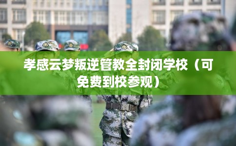 孝感云梦叛逆管教全封闭学校（可免费到校参观）