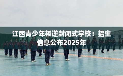 江西青少年叛逆封闭式学校：招生信息公布2025年