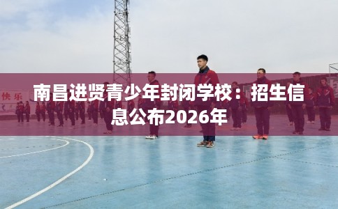 南昌进贤青少年封闭学校：招生信息公布2026年