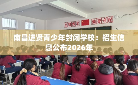 南昌进贤青少年封闭学校：招生信息公布2026年