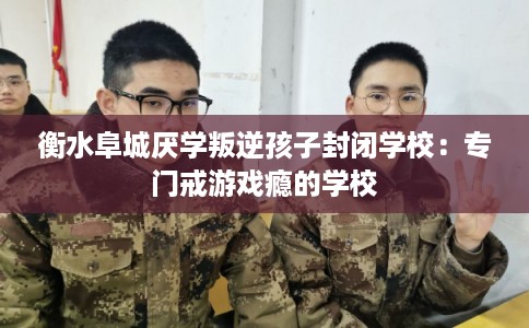 衡水阜城厌学叛逆孩子封闭学校：专门戒游戏瘾的学校