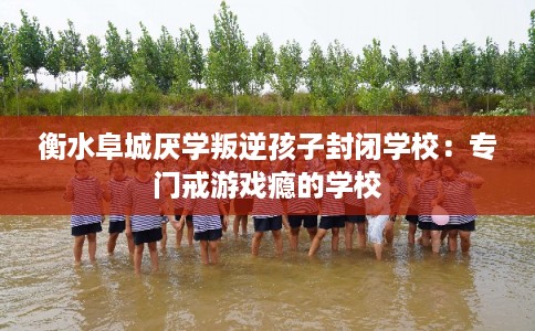 衡水阜城厌学叛逆孩子封闭学校：专门戒游戏瘾的学校