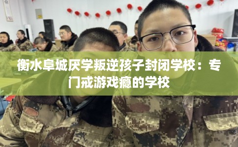 衡水阜城厌学叛逆孩子封闭学校：专门戒游戏瘾的学校