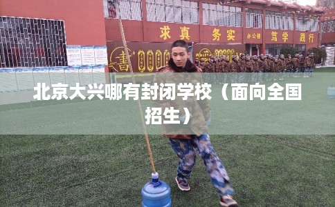 北京大兴哪有封闭学校（面向全国招生）