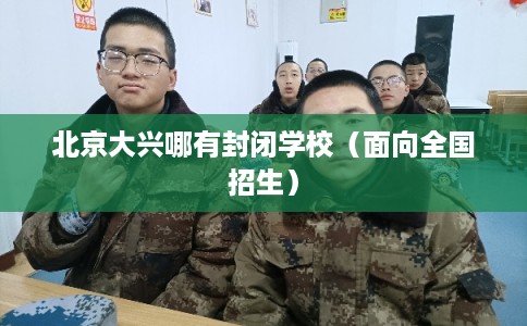 北京大兴哪有封闭学校（面向全国招生）